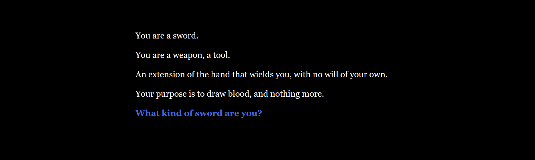 You are a sword. You are a weapon, a tool. An extension of the hand that wields you, with no will of your own. Your purpose is to draw blood, and nothing more. What kind of sword are you?